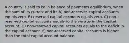 A country is said to be in balance of payments equilibrium, when the sum of its current and its A) non-reserved capital accounts equals zero. B) reserved capital accounts equals zero. C) non-reserved capital accounts equals to the surplus in the capital account. D) non-reserved capital accounts equals to the deficit in the capital account. E) non-reserved capital accounts is higher than the total capital account balance.