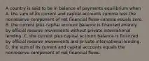 A country is said to be in balance of payments equilibrium when A. the sum of its current and capital accounts comma less the nonreserve component of net financial flows comma equals zero. B. the current plus capital account balance is financed entirely by official reserve movements without private international lending. C. the current plus capital account balance is financed by official reserve movements and private international lending. D. the sum of its current and capital accounts equals the nonreserve component of net financial flows.