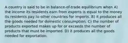 A country is said to be in balance-of-trade equilibrium when A) the income its residents earn from exports is equal to the money its residents pay to other countries for imports. B) it produces all the goods needed for domestic consumption. C) the number of products exported makes up for or exceeds the number of products that must be imported. D) it produces all the goods needed for exportation.