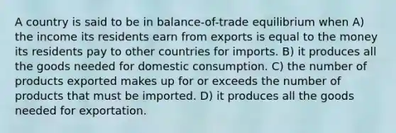 A country is said to be in balance-of-trade equilibrium when A) the income its residents earn from exports is equal to the money its residents pay to other countries for imports. B) it produces all the goods needed for domestic consumption. C) the number of products exported makes up for or exceeds the number of products that must be imported. D) it produces all the goods needed for exportation.