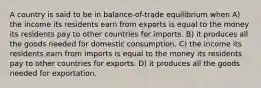 A country is said to be in balance-of-trade equilibrium when A) the income its residents earn from exports is equal to the money its residents pay to other countries for imports. B) it produces all the goods needed for domestic consumption. C) the income its residents earn from imports is equal to the money its residents pay to other countries for exports. D) it produces all the goods needed for exportation.