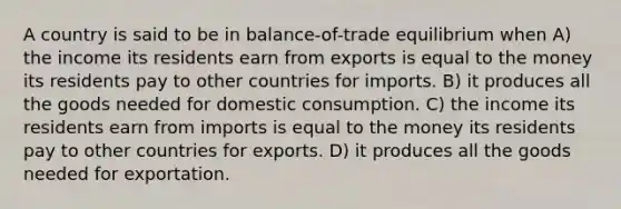 A country is said to be in balance-of-trade equilibrium when A) the income its residents earn from exports is equal to the money its residents pay to other countries for imports. B) it produces all the goods needed for domestic consumption. C) the income its residents earn from imports is equal to the money its residents pay to other countries for exports. D) it produces all the goods needed for exportation.