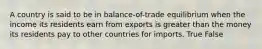 A country is said to be in balance-of-trade equilibrium when the income its residents earn from exports is greater than the money its residents pay to other countries for imports. True False