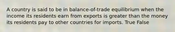 A country is said to be in balance-of-trade equilibrium when the income its residents earn from exports is greater than the money its residents pay to other countries for imports. True False