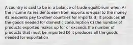 A country is said to be in a balance-of-trade equilibrium when A) the income its residents earn from exports is equal to the money its residents pay to other countries for imports B) it produces all the goods needed for domestic consumption C) the number of products exported makes up for or exceeds the number of products that must be imported D) it produces all the goods needed for exportation