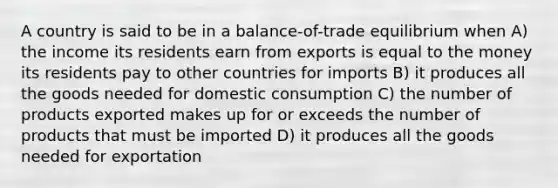 A country is said to be in a balance-of-trade equilibrium when A) the income its residents earn from exports is equal to the money its residents pay to other countries for imports B) it produces all the goods needed for domestic consumption C) the number of products exported makes up for or exceeds the number of products that must be imported D) it produces all the goods needed for exportation