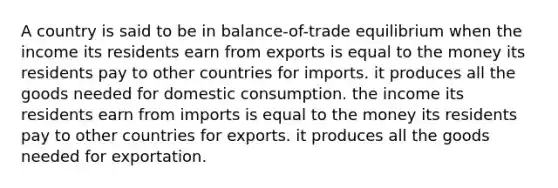 A country is said to be in balance-of-trade equilibrium when the income its residents earn from exports is equal to the money its residents pay to other countries for imports. it produces all the goods needed for domestic consumption. the income its residents earn from imports is equal to the money its residents pay to other countries for exports. it produces all the goods needed for exportation.