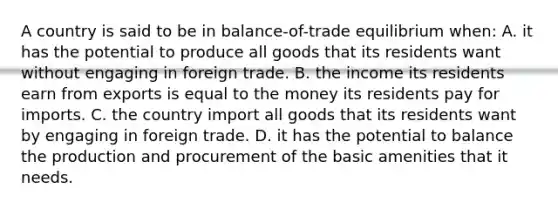 A country is said to be in balance-of-trade equilibrium when: A. it has the potential to produce all goods that its residents want without engaging in foreign trade. B. the income its residents earn from exports is equal to the money its residents pay for imports. C. the country import all goods that its residents want by engaging in foreign trade. D. it has the potential to balance the production and procurement of the basic amenities that it needs.