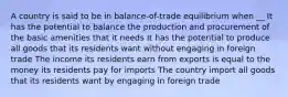 A country is said to be in balance-of-trade equilibrium when __ It has the potential to balance the production and procurement of the basic amenities that it needs It has the potential to produce all goods that its residents want without engaging in foreign trade The income its residents earn from exports is equal to the money its residents pay for imports The country import all goods that its residents want by engaging in foreign trade