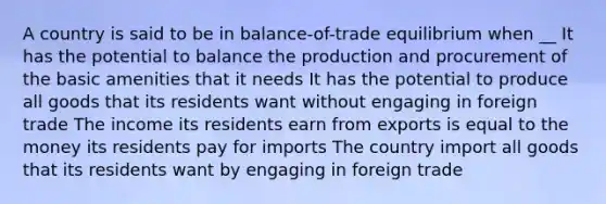 A country is said to be in balance-of-trade equilibrium when __ It has the potential to balance the production and procurement of the basic amenities that it needs It has the potential to produce all goods that its residents want without engaging in foreign trade The income its residents earn from exports is equal to the money its residents pay for imports The country import all goods that its residents want by engaging in foreign trade