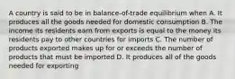 A country is said to be in balance-of-trade equilibrium when A. It produces all the goods needed for domestic consumption B. The income its residents earn from exports is equal to the money its residents pay to other countries for imports C. The number of products exported makes up for or exceeds the number of products that must be imported D. It produces all of the goods needed for exporting