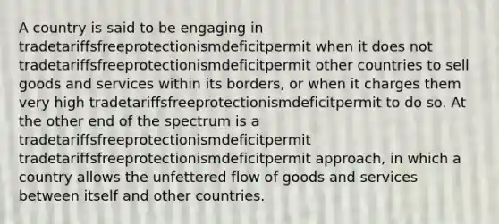 A country is said to be engaging in tradetariffsfreeprotectionismdeficitpermit when it does not tradetariffsfreeprotectionismdeficitpermit other countries to sell goods and services within its borders, or when it charges them very high tradetariffsfreeprotectionismdeficitpermit to do so. At the other end of the spectrum is a tradetariffsfreeprotectionismdeficitpermit tradetariffsfreeprotectionismdeficitpermit approach, in which a country allows the unfettered flow of goods and services between itself and other countries.