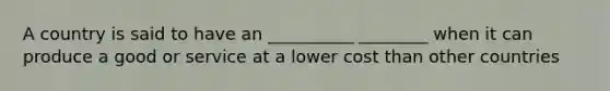 A country is said to have an __________ ________ when it can produce a good or service at a lower cost than other countries