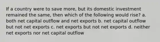 If a country were to save more, but its domestic investment remained the same, then which of the following would rise? a. both net capital outflow and net exports b. net capital outflow but not net exports c. net exports but not net exports d. neither net exports nor net capital outflow