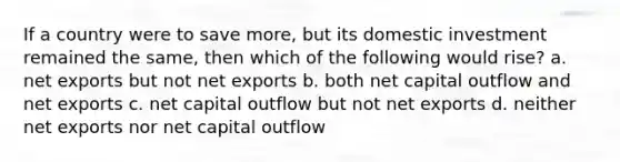 If a country were to save more, but its domestic investment remained the same, then which of the following would rise? a. net exports but not net exports b. both net capital outflow and net exports c. net capital outflow but not net exports d. neither net exports nor net capital outflow