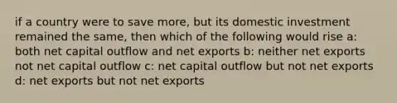 if a country were to save more, but its domestic investment remained the same, then which of the following would rise a: both net capital outflow and net exports b: neither net exports not net capital outflow c: net capital outflow but not net exports d: net exports but not net exports