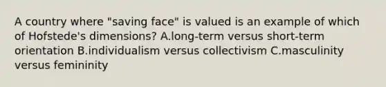 A country where "saving face" is valued is an example of which of Hofstede's dimensions? A.long-term versus short-term orientation B.individualism versus collectivism C.masculinity versus femininity