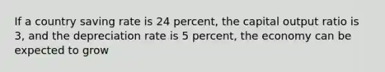 If a country saving rate is 24 percent, the capital output ratio is 3, and the depreciation rate is 5 percent, the economy can be expected to grow