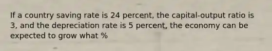 If a country saving rate is 24 percent, the capital-output ratio is 3, and the depreciation rate is 5 percent, the economy can be expected to grow what %