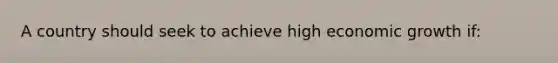 A country should seek to achieve high economic growth if: