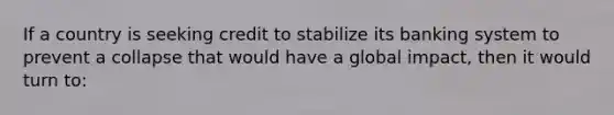 If a country is seeking credit to stabilize its banking system to prevent a collapse that would have a global impact, then it would turn to: