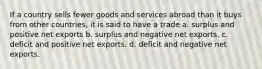 If a country sells fewer goods and services abroad than it buys from other countries, it is said to have a trade a. surplus and positive net exports b. surplus and negative net exports. c. deficit and positive net exports. d. deficit and negative net exports.