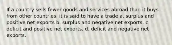 If a country sells fewer goods and services abroad than it buys from other countries, it is said to have a trade a. surplus and positive net exports b. surplus and negative net exports. c. deficit and positive net exports. d. deficit and negative net exports.