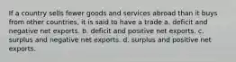 If a country sells fewer goods and services abroad than it buys from other countries, it is said to have a trade a. deficit and negative net exports. b. deficit and positive net exports. c. surplus and negative net exports. d. surplus and positive net exports.