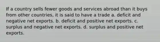 If a country sells fewer goods and services abroad than it buys from other countries, it is said to have a trade a. deficit and negative net exports. b. deficit and positive net exports. c. surplus and negative net exports. d. surplus and positive net exports.