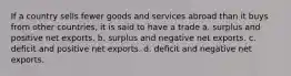 If a country sells fewer goods and services abroad than it buys from other countries, it is said to have a trade a. surplus and positive net exports. b. surplus and negative net exports. c. deficit and positive net exports. d. deficit and negative net exports.