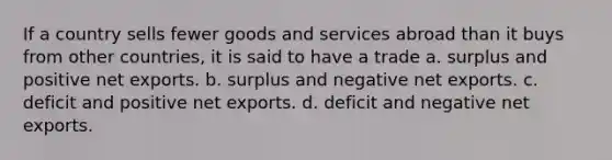 If a country sells fewer goods and services abroad than it buys from other countries, it is said to have a trade a. surplus and positive net exports. b. surplus and negative net exports. c. deficit and positive net exports. d. deficit and negative net exports.