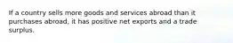 If a country sells more goods and services abroad than it purchases abroad, it has positive net exports and a trade surplus.