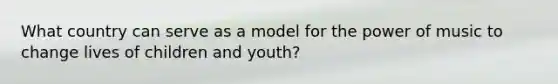 What country can serve as a model for the power of music to change lives of children and youth?