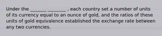 Under the _______ ________ , each country set a number of units of its currency equal to an ounce of gold, and the ratios of these units of gold equivalence established the exchange rate between any two currencies.