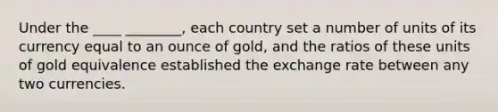 Under the ____ ________, each country set a number of units of its currency equal to an ounce of gold, and the ratios of these units of gold equivalence established the exchange rate between any two currencies.