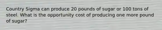 Country Sigma can produce 20 pounds of sugar or 100 tons of steel. What is the opportunity cost of producing one more pound of sugar?