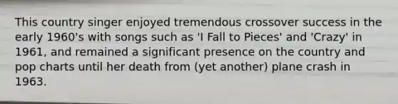 This country singer enjoyed tremendous crossover success in the early 1960's with songs such as 'I Fall to Pieces' and 'Crazy' in 1961, and remained a significant presence on the country and pop charts until her death from (yet another) plane crash in 1963.