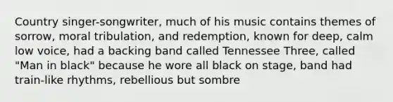 Country singer-songwriter, much of his music contains themes of sorrow, moral tribulation, and redemption, known for deep, calm low voice, had a backing band called Tennessee Three, called "Man in black" because he wore all black on stage, band had train-like rhythms, rebellious but sombre