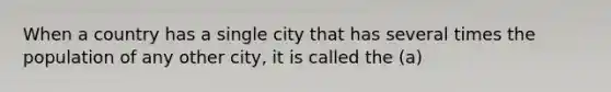 When a country has a single city that has several times the population of any other city, it is called the (a)