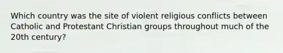 Which country was the site of violent religious conflicts between Catholic and Protestant Christian groups throughout much of the 20th century?