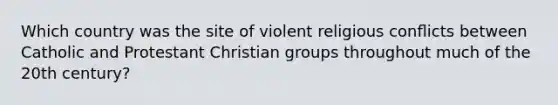 Which country was the site of violent religious conﬂicts between Catholic and Protestant Christian groups throughout much of the 20th century?