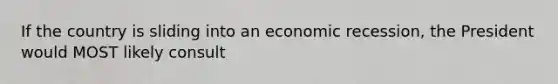 If the country is sliding into an economic recession, the President would MOST likely consult