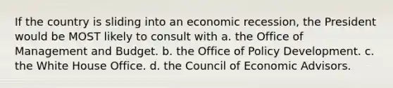 If the country is sliding into an economic recession, the President would be MOST likely to consult with a. the Office of Management and Budget. b. the Office of Policy Development. c. the White House Office. d. the Council of Economic Advisors.