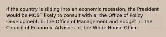 If the country is sliding into an economic recession, the President would be MOST likely to consult with a. the Office of Policy Development. b. the Office of Management and Budget. c. the Council of Economic Advisors. d. the White House Office.