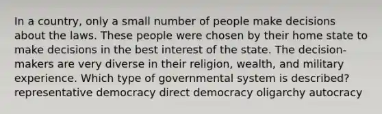 In a country, only a small number of people make decisions about the laws. These people were chosen by their home state to make decisions in the best interest of the state. The decision-makers are very diverse in their religion, wealth, and military experience. Which type of governmental system is described? representative democracy direct democracy oligarchy autocracy