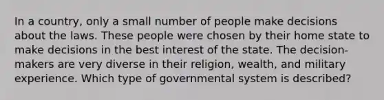 In a country, only a small number of people make decisions about the laws. These people were chosen by their home state to make decisions in the best interest of the state. The decision-makers are very diverse in their religion, wealth, and military experience. Which type of governmental system is described?