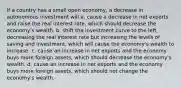 If a country has a small open​ economy, a decrease in autonomous investment will a. cause a decrease in net exports and raise the real interest​ rate, which should decrease the​ economy's wealth. b. shift the investment curve to the​ left, decreasing the real interest rate but increasing the levels of saving and​ investment, which will cause the​ economy's wealth to increase. c. cause an increase in net exports and the economy buys more foreign​ assets, which should decrease the​ economy's wealth. d. cause an increase in net exports and the economy buys more foreign​ assets, which should not change the​ economy's wealth.