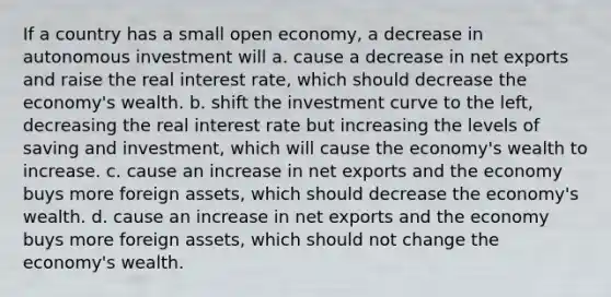 If a country has a small open​ economy, a decrease in autonomous investment will a. cause a decrease in net exports and raise the real interest​ rate, which should decrease the​ economy's wealth. b. shift the investment curve to the​ left, decreasing the real interest rate but increasing the levels of saving and​ investment, which will cause the​ economy's wealth to increase. c. cause an increase in net exports and the economy buys more foreign​ assets, which should decrease the​ economy's wealth. d. cause an increase in net exports and the economy buys more foreign​ assets, which should not change the​ economy's wealth.