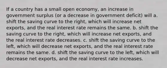 If a country has a small open​ economy, an increase in government surplus​ (or a decrease in government​ deficit) will a. shift the saving curve to the​ right, which will increase net​ exports, and the real interest rate remains the same. b. shift the saving curve to the​ right, which will increase net​ exports, and the real interest rate decreases. c. shift the saving curve to the​ left, which will decrease net​ exports, and the real interest rate remains the same. d. shift the saving curve to the​ left, which will decrease net​ exports, and the real interest rate increases.