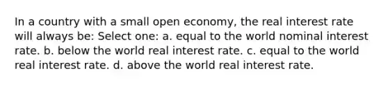 In a country with a small open economy, the real interest rate will always be: Select one: a. equal to the world nominal interest rate. b. below the world real interest rate. c. equal to the world real interest rate. d. above the world real interest rate.